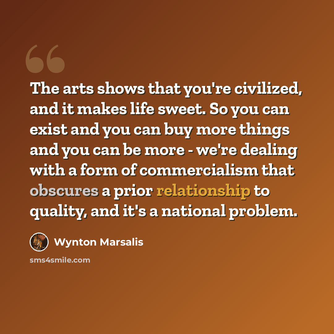 “The arts shows that you're civilized, and it makes life sweet. So you can exist and you can buy more things and you can be more - we're dealing with a form of commercialism that obscures a prior relationship to quality, and it's a national problem.” quote by Wynton Marsalis