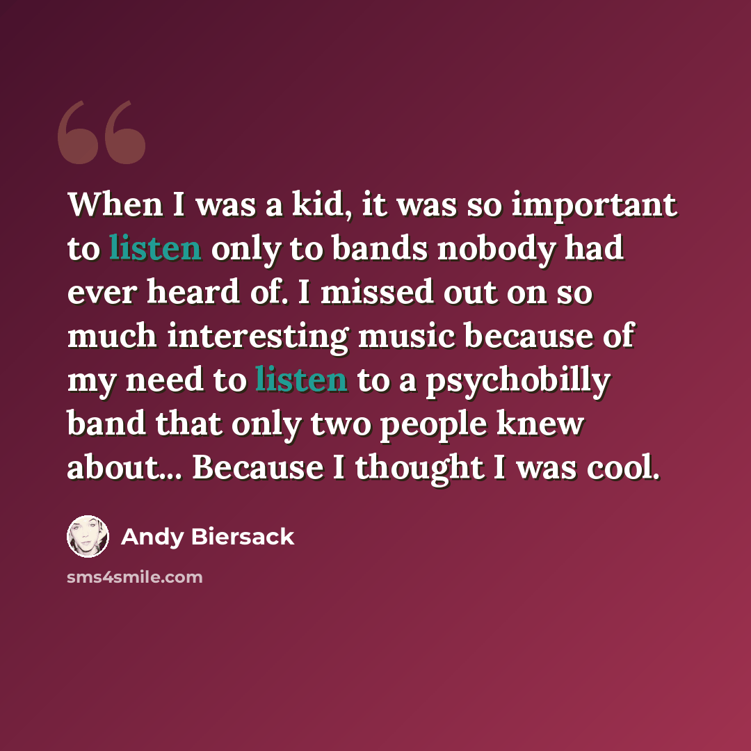 “When I was a kid, it was so important to listen only to bands nobody had ever heard of. I missed out on so much interesting music because of my need to listen to a psychobilly band that only two people knew about... Because I thought I was cool.” quote by Andy Biersack