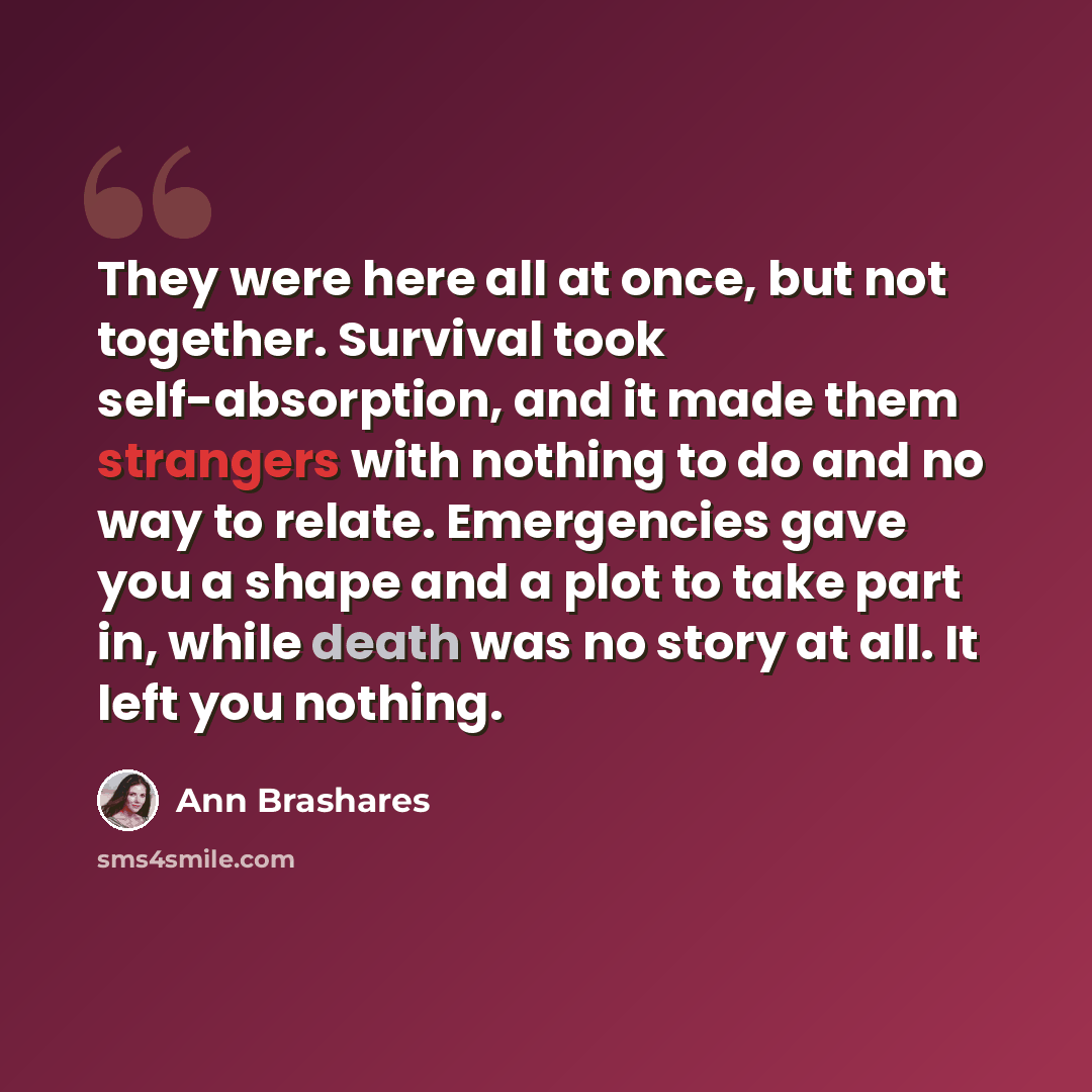 “They were here all at once, but not together. Survival took self-absorption, and it made them strangers with nothing to do and no way to relate. Emergencies gave you a shape and a plot to take part in, while death was no story at all. It left you nothing.” quote by Ann Brashares