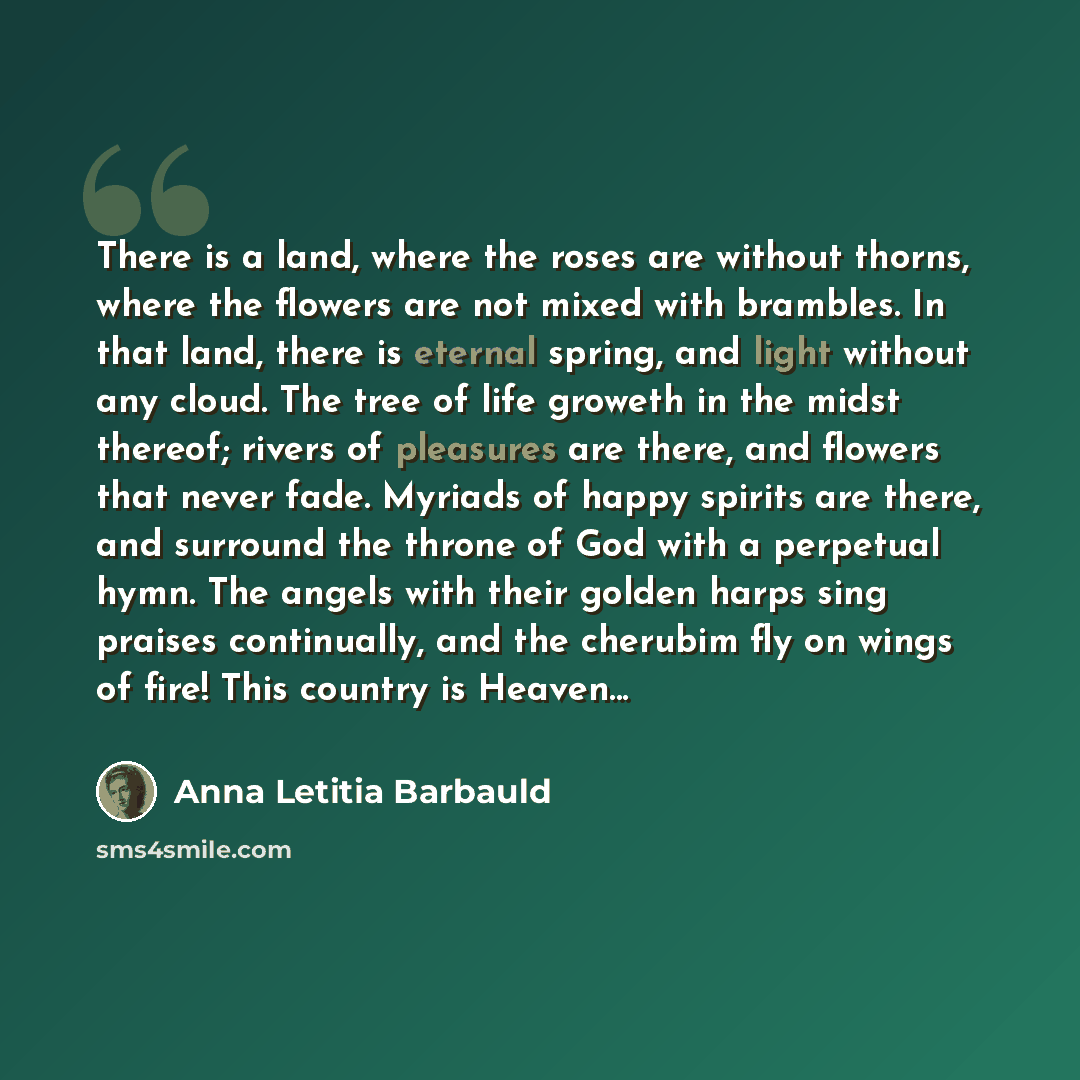 “There is a land, where the roses are without thorns, where the flowers are not mixed with brambles. In that land, there is eternal spring, and light without any cloud. The tree of life groweth in the midst thereof; rivers of pleasures are there, and flowers that never fade. Myriads of happy…” quote by Anna Letitia Barbauld