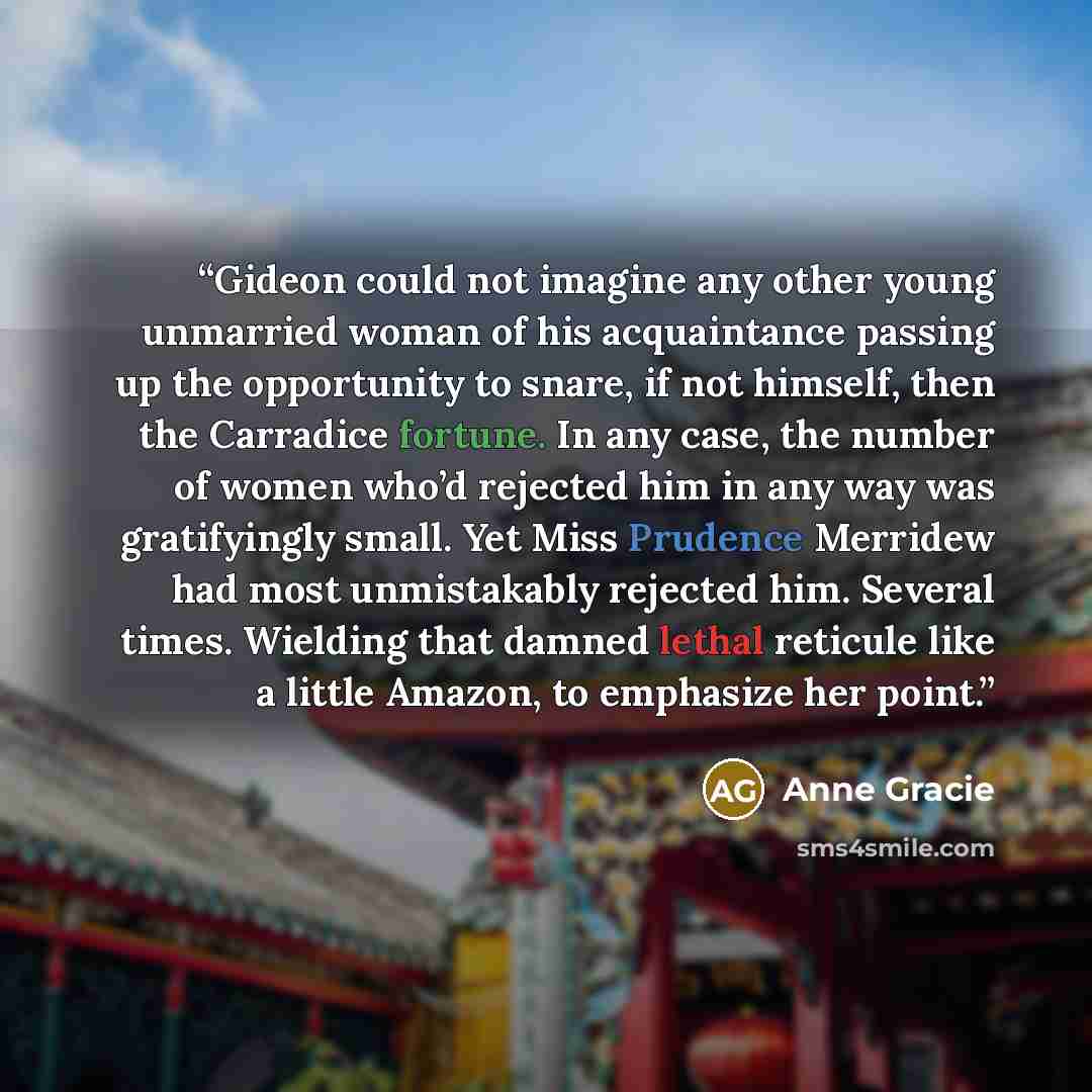 “Gideon could not imagine any other young unmarried woman of his acquaintance passing up the opportunity to snare, if not himself, then the Carradice fortune. In any case, the number of women who’d rejected him in any way was gratifyingly small. Yet Miss Prudence Merridew had most unmistakably…” quote by Anne Gracie