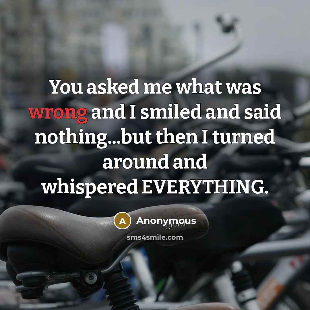 “You asked me what was wrong and I smiled and said nothing...but then I turned around and whispered EVERYTHING.” quote by Anonymous