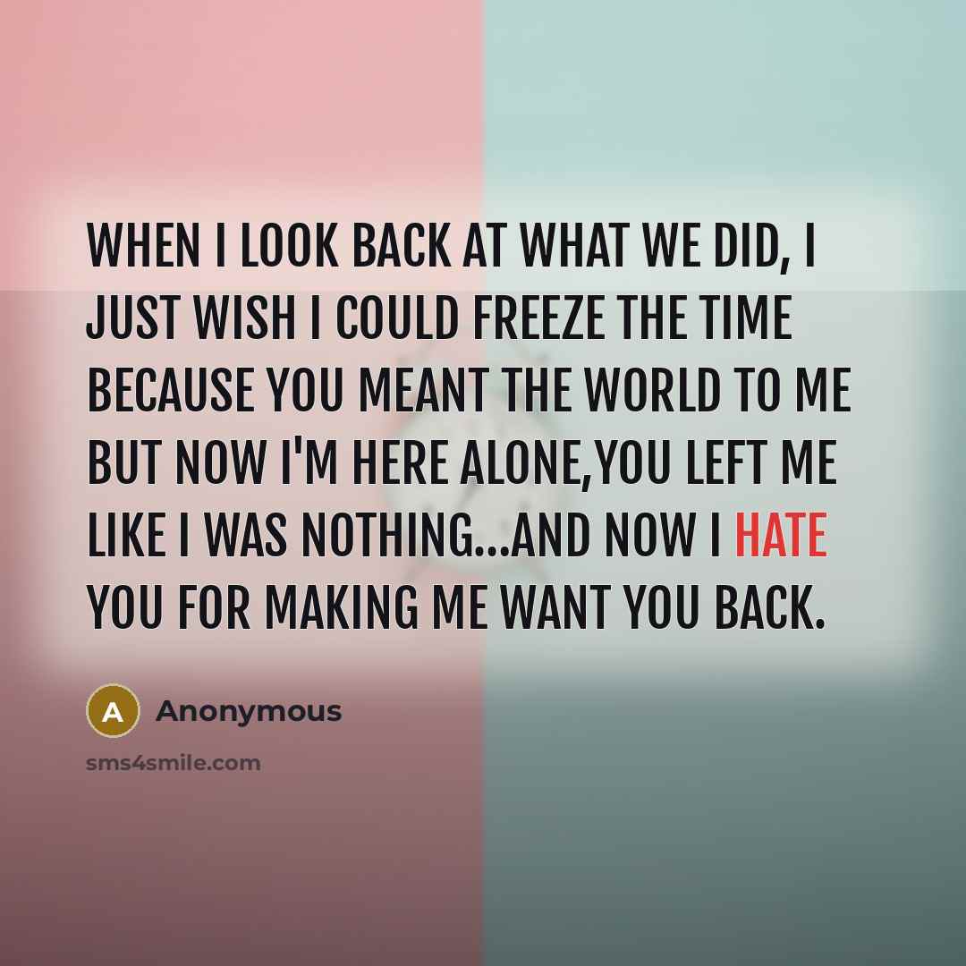 “When I look back at what we did, I just wish I could freeze the time because you meant the world to me but now I'm here alone,you left me like I was nothing…and now I hate you for making me want you back.” quote by Anonymous