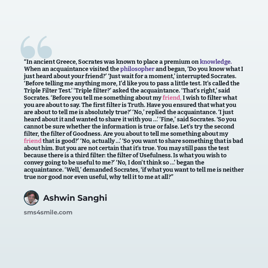 “In ancient Greece, Socrates was known to place a premium on knowledge. When an acquaintance visited the philosopher and began, ‘Do you know what I just heard about your friend?’ ‘Just wait for a moment,’ interrupted Socrates. ‘Before telling me anything more, I’d like you to pass a little test…” quote by Ashwin Sanghi