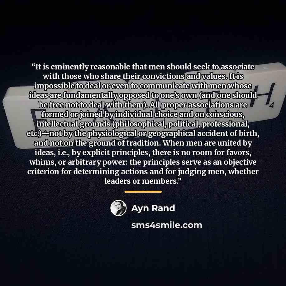 “It is eminently reasonable that men should seek to associate with those who share their convictions and values. It is impossible to deal or even to communicate with men whose ideas are fundamentally opposed to one’s own (and one should be free not to deal with them). All proper associations are…” quote by Ayn Rand