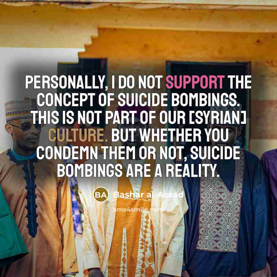 “Personally, I do not support the concept of suicide bombings. This is not part of our [syrian] culture. But whether you condemn them or not, suicide bombings are a reality.” quote by Bashar al-Assad