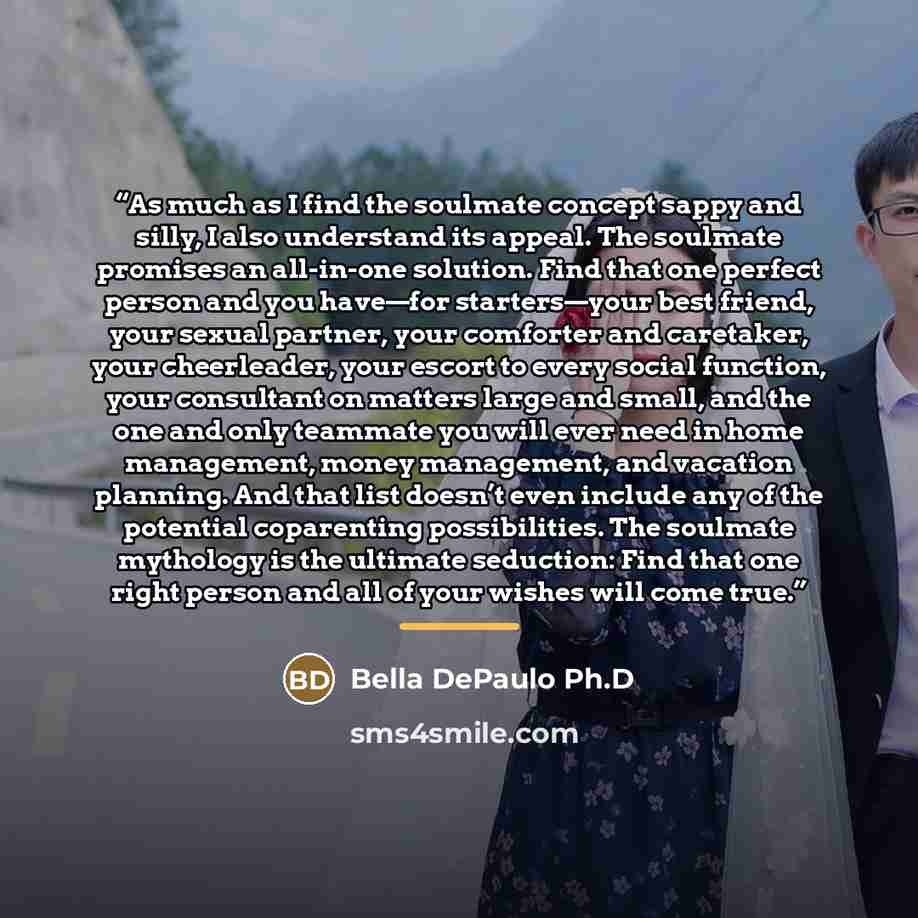 “As much as I find the soulmate concept sappy and silly, I also understand its appeal. The soulmate promises an all-in-one solution. Find that one perfect person and you have—for starters—your best friend, your sexual partner, your comforter and caretaker, your cheerleader, your escort to every…” quote by Bella DePaulo Ph.D