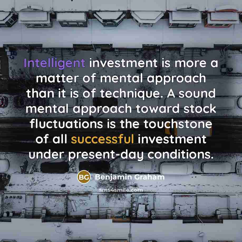 “Intelligent investment is more a matter of mental approach than it is of technique. A sound mental approach toward stock fluctuations is the touchstone of all successful investment under present-day conditions.” quote by Benjamin Graham