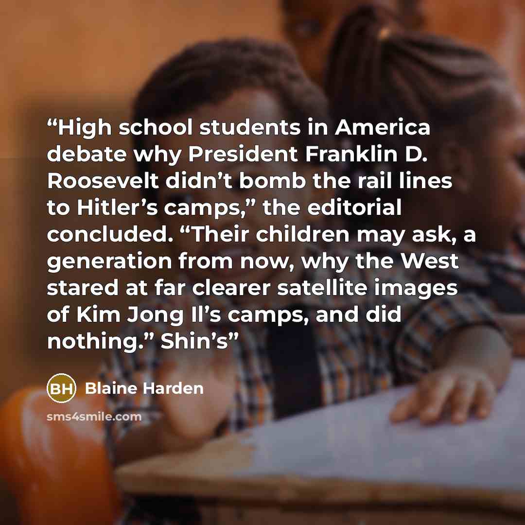 “High school students in America debate why President Franklin D. Roosevelt didn’t bomb the rail lines to Hitler’s camps,” the editorial concluded. “Their children may ask, a generation from now, why the West stared at far clearer satellite images of Kim Jong Il’s camps, and did nothing.” Shin’s” quote by Blaine Harden