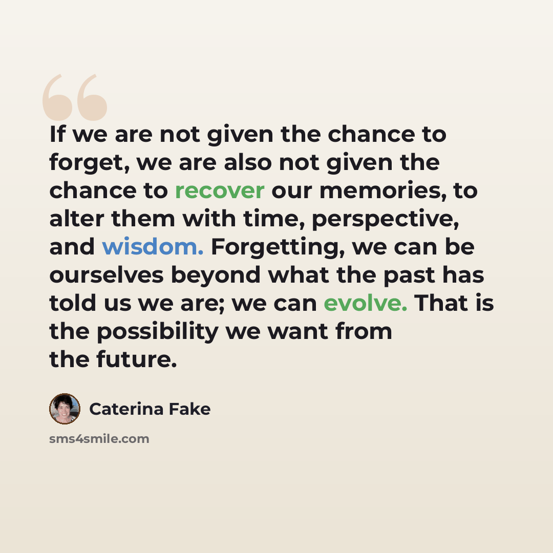 “If we are not given the chance to forget, we are also not given the chance to recover our memories, to alter them with time, perspective, and wisdom. Forgetting, we can be ourselves beyond what the past has told us we are; we can evolve. That is the possibility we want from the future.” quote by Caterina Fake