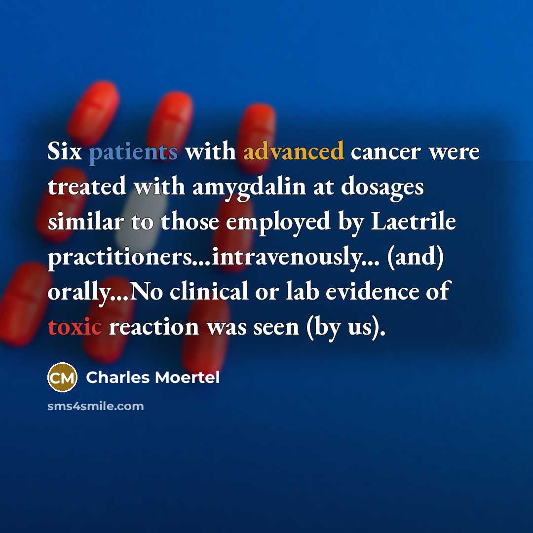 “Six patients with advanced cancer were treated with amygdalin at dosages similar to those employed by Laetrile practitioners…intravenously... (and) orally...No clinical or lab evidence of toxic reaction was seen (by us).” quote by Charles Moertel