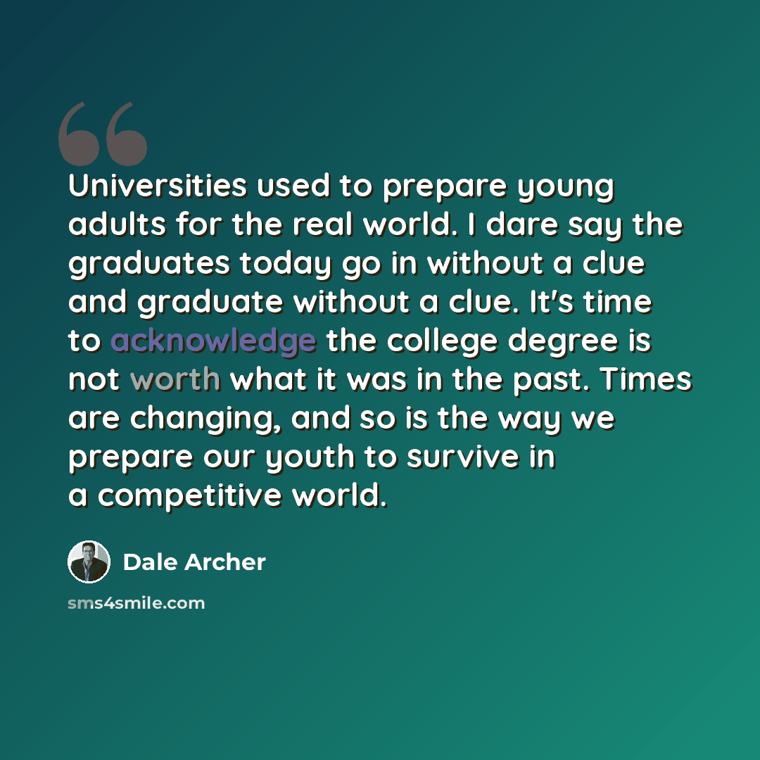 “Universities used to prepare young adults for the real world. I dare say the graduates today go in without a clue and graduate without a clue. It's time to acknowledge the college degree is not worth what it was in the past. Times are changing, and so is the way we prepare our youth to survive in…” quote by Dale Archer