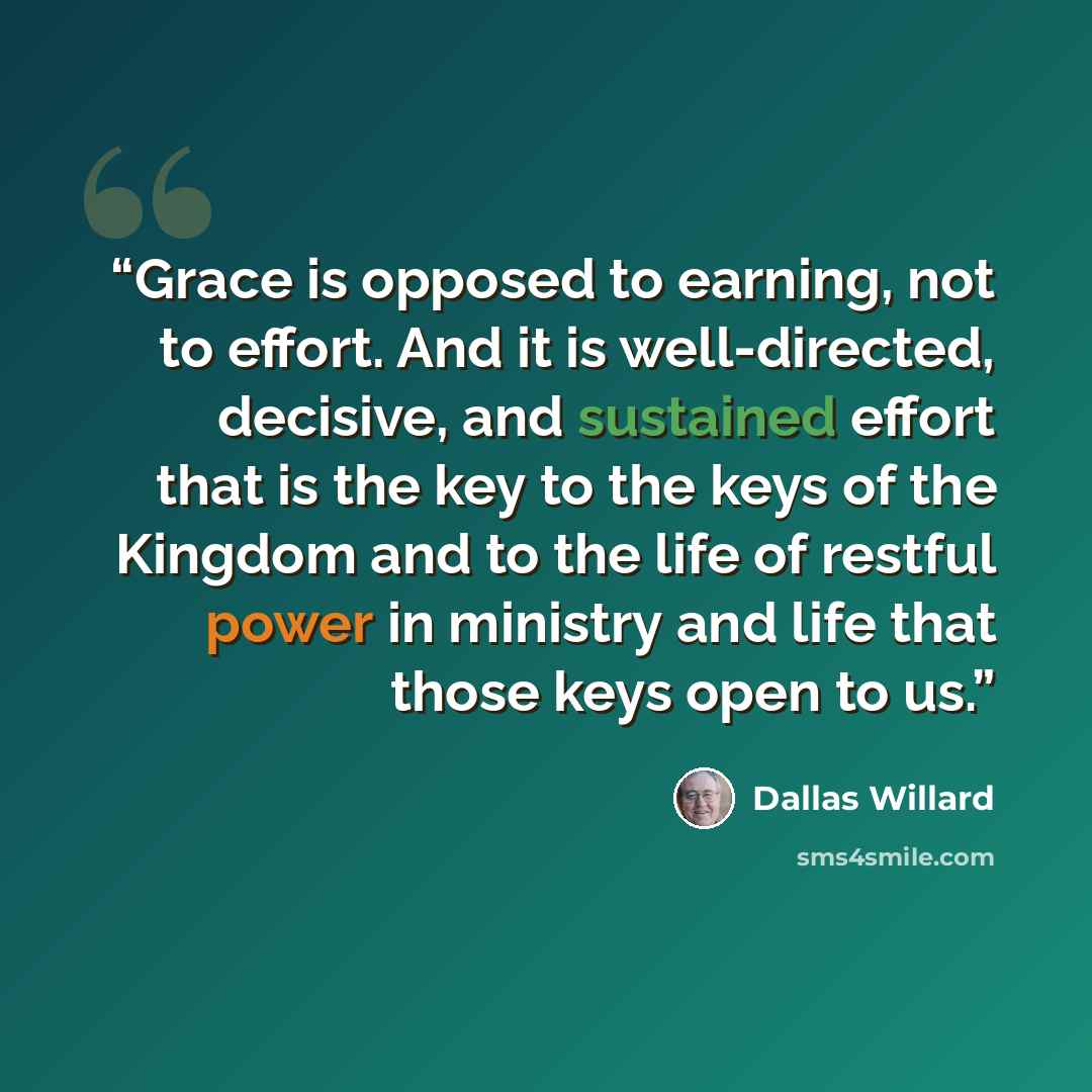 “Grace is opposed to earning, not to effort. And it is well-directed, decisive, and sustained effort that is the key to the keys of the Kingdom and to the life of restful power in ministry and life that those keys open to us.” quote by Dallas Willard