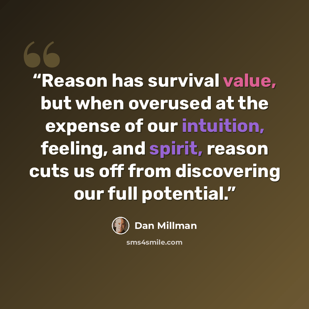“Reason has survival value, but when overused at the expense of our intuition, feeling, and spirit, reason cuts us off from discovering our full potential.” quote by Dan Millman