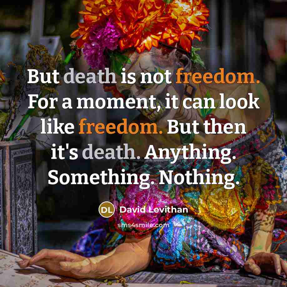 “But death is not freedom. For a moment, it can look like freedom. But then it's death. Anything. Something. Nothing.” quote by David Levithan