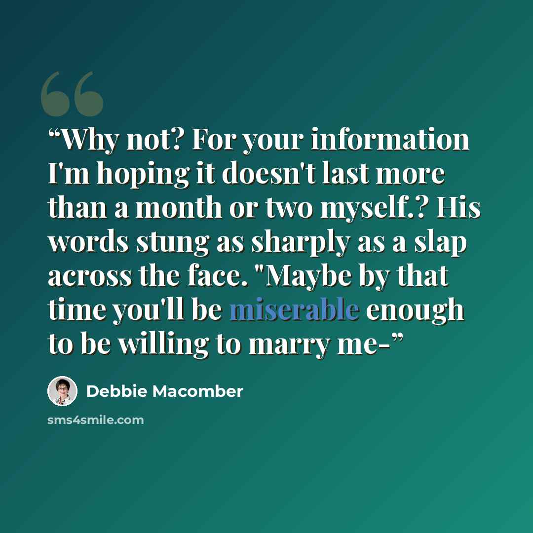 “Why not? For your information I'm hoping it doesn't last more than a month or two myself.? His words stung as sharply as a slap across the face. "Maybe by that time you'll be miserable enough to be willing to marry me-” quote by Debbie Macomber