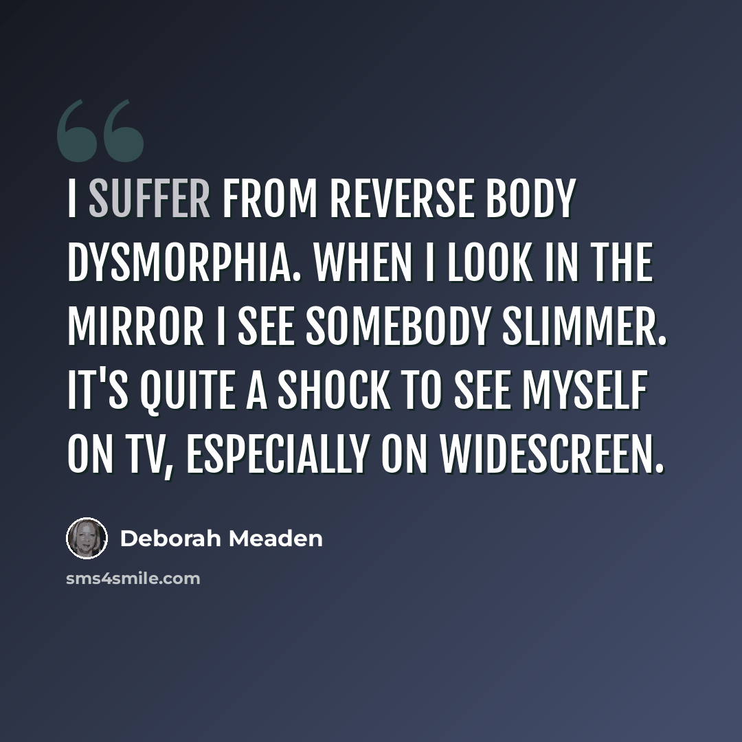 “I suffer from reverse body dysmorphia. When I look in the mirror I see somebody slimmer. It's quite a shock to see myself on TV, especially on widescreen.” quote by Deborah Meaden