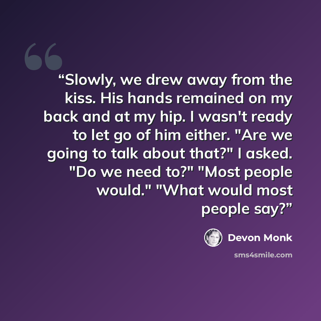 “Slowly, we drew away from the kiss. His hands remained on my back and at my hip. I wasn't ready to let go of him either. "Are we going to talk about that?" I asked. "Do we need to?" "Most people would." "What would most people say?” quote by Devon Monk