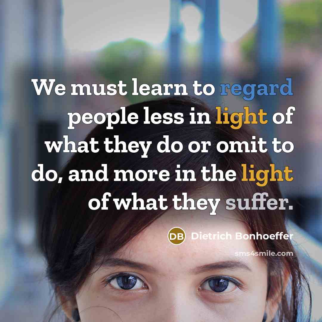 “We must learn to regard people less in light of what they do or omit to do, and more in the light of what they suffer.” quote by Dietrich Bonhoeffer