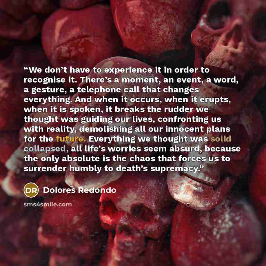 “We don’t have to experience it in order to recognise it. There’s a moment, an event, a word, a gesture, a telephone call that changes everything. And when it occurs, when it erupts, when it is spoken, it breaks the rudder we thought was guiding our lives, confronting us with reality, demolishing…” quote by Dolores Redondo