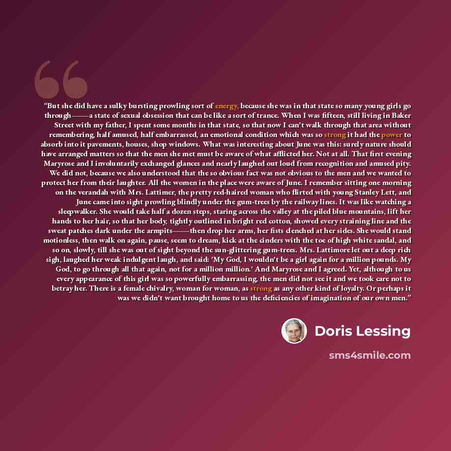 “But she did have a sulky bursting prowling sort of energy, because she was in that state so many young girls go through―a state of sexual obsession that can be like a sort of trance. When I was fifteen, still living in Baker Street with my father, I spent some months in that state, so that now I…” quote by Doris Lessing