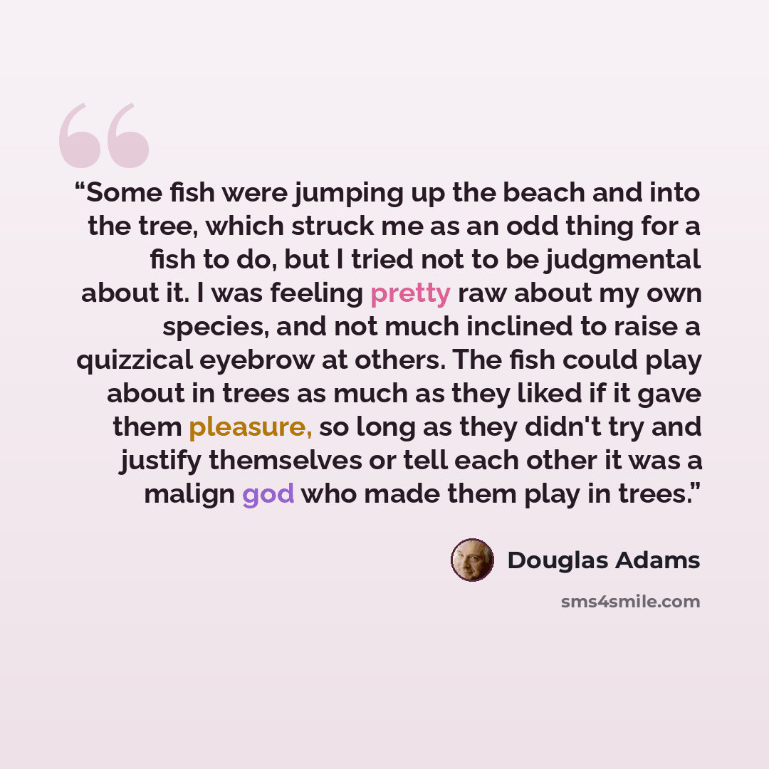 “Some fish were jumping up the beach and into the tree, which struck me as an odd thing for a fish to do, but I tried not to be judgmental about it. I was feeling pretty raw about my own species, and not much inclined to raise a quizzical eyebrow at others. The fish could play about in trees as…” quote by Douglas Adams