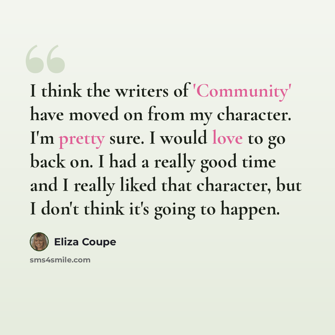 “I think the writers of 'Community' have moved on from my character. I'm pretty sure. I would love to go back on. I had a really good time and I really liked that character, but I don't think it's going to happen.” quote by Eliza Coupe