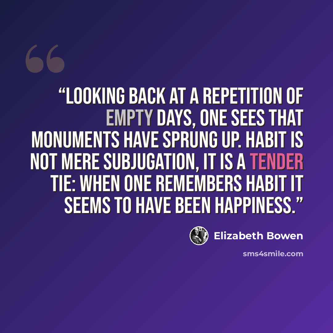 “Looking back at a repetition of empty days, one sees that monuments have sprung up. Habit is not mere subjugation, it is a tender tie: when one remembers habit it seems to have been happiness.” quote by Elizabeth Bowen