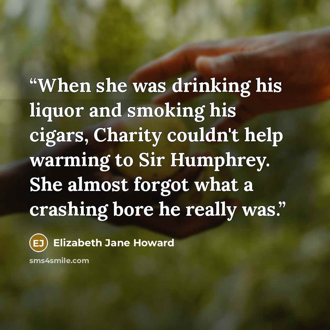 “When she was drinking his liquor and smoking his cigars, Charity couldn't help warming to Sir Humphrey. She almost forgot what a crashing bore he really was.” quote by Elizabeth Jane Howard