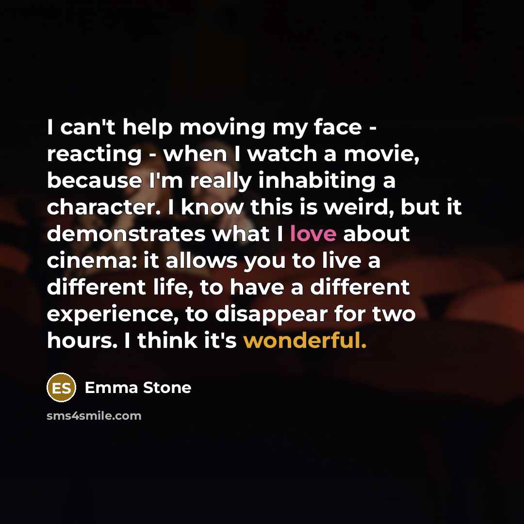 “I can't help moving my face - reacting - when I watch a movie, because I'm really inhabiting a character. I know this is weird, but it demonstrates what I love about cinema: it allows you to live a different life, to have a different experience, to disappear for two hours. I think it's wonderful.” quote by Emma Stone