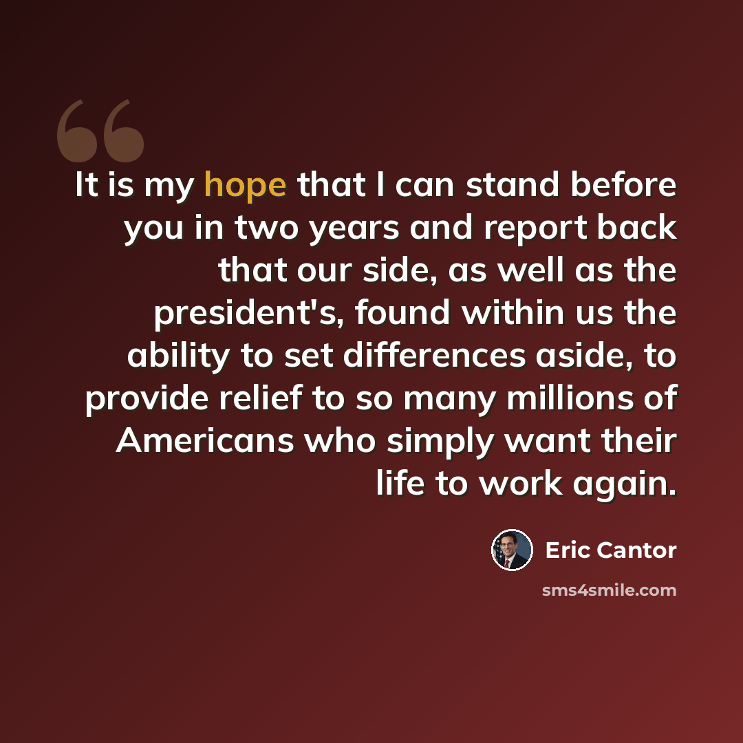 “It is my hope that I can stand before you in two years and report back that our side, as well as the president's, found within us the ability to set differences aside, to provide relief to so many millions of Americans who simply want their life to work again.” quote by Eric Cantor