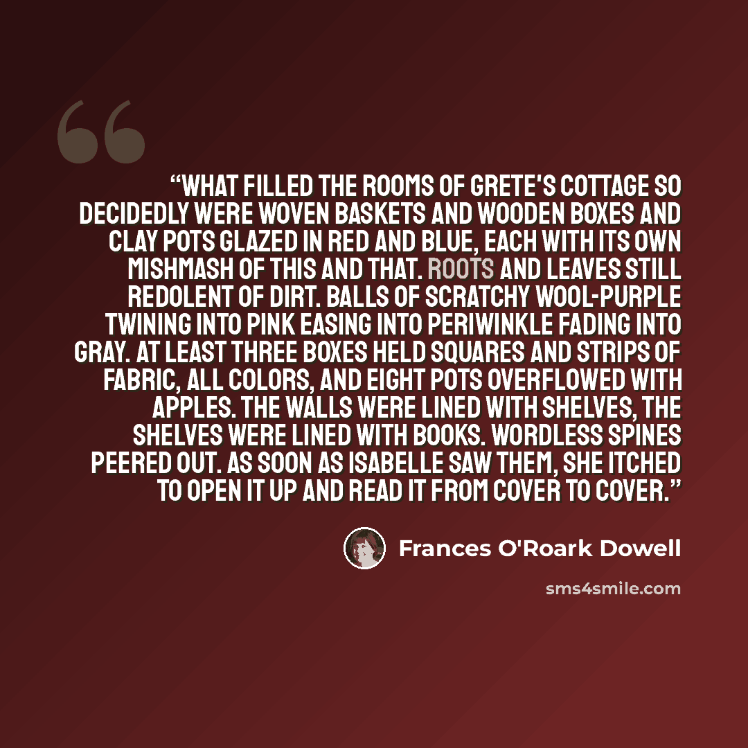 “What filled the rooms of Grete's cottage so decidedly were woven baskets and wooden boxes and clay pots glazed in red and blue, each with its own mishmash of this and that. Roots and leaves still redolent of dirt. Balls of scratchy wool-purple twining into pink easing into periwinkle fading into…” quote by Frances O'Roark Dowell
