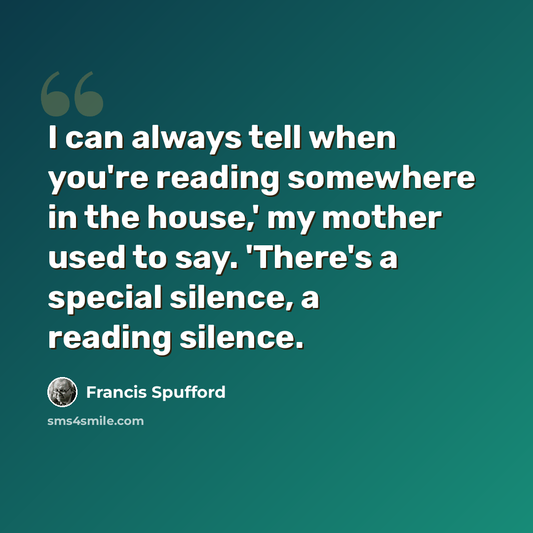 “I can always tell when you're reading somewhere in the house,' my mother used to say. 'There's a special silence, a reading silence.” quote by Francis Spufford