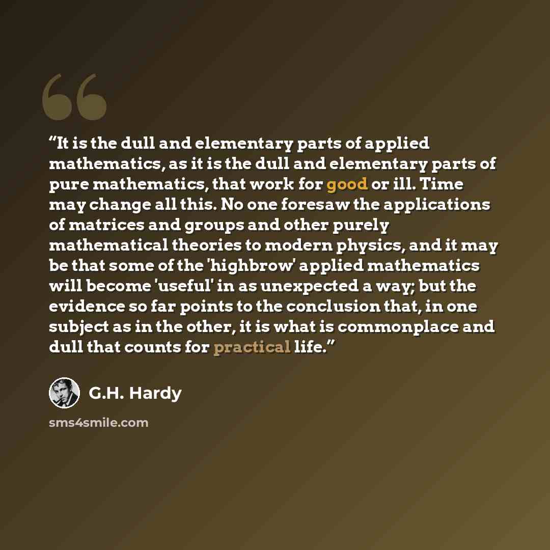 “It is the dull and elementary parts of applied mathematics, as it is the dull and elementary parts of pure mathematics, that work for good or ill. Time may change all this. No one foresaw the applications of matrices and groups and other purely mathematical theories to modern physics, and it may…” quote by G.H. Hardy