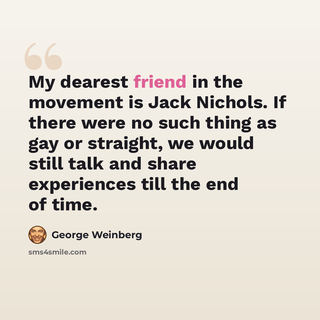 “My dearest friend in the movement is Jack Nichols. If there were no such thing as gay or straight, we would still talk and share experiences till the end of time.” quote by George Weinberg