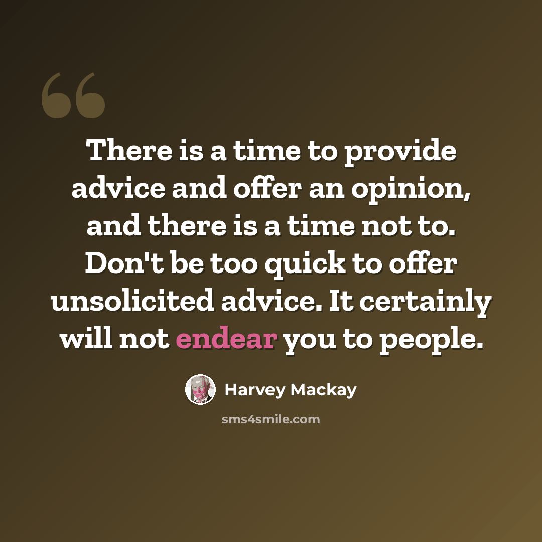 “There is a time to provide advice and offer an opinion, and there is a time not to. Don't be too quick to offer unsolicited advice. It certainly will not endear you to people.” quote by Harvey Mackay