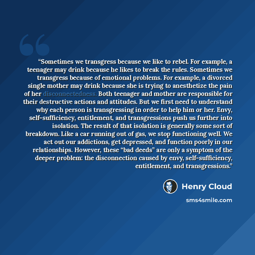 “Sometimes we transgress because we like to rebel. For example, a teenager may drink because he likes to break the rules. Sometimes we transgress because of emotional problems. For example, a divorced single mother may drink because she is trying to anesthetize the pain of her disconnectedness…” quote by Henry Cloud