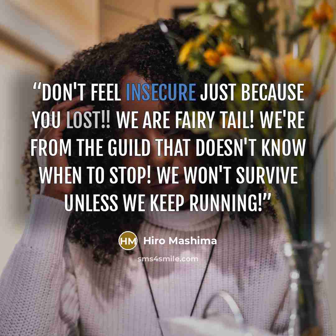 “Don't feel insecure just because you lost!! We are Fairy Tail! We're from the guild that doesn't know when to stop! We won't survive unless we keep running!” quote by Hiro Mashima