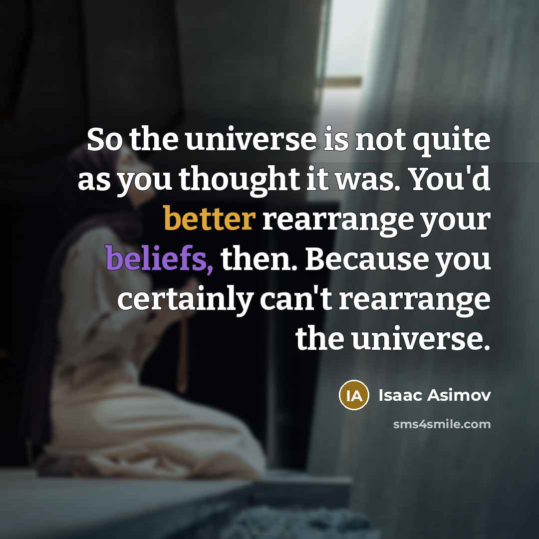 “So the universe is not quite as you thought it was. You'd better rearrange your beliefs, then. Because you certainly can't rearrange the universe.” quote by Isaac Asimov