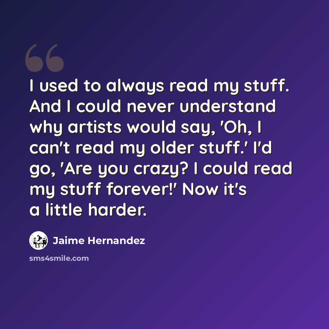 “I used to always read my stuff. And I could never understand why artists would say, 'Oh, I can't read my older stuff.' I'd go, 'Are you crazy? I could read my stuff forever!' Now it's a little harder.” quote by Jaime Hernandez