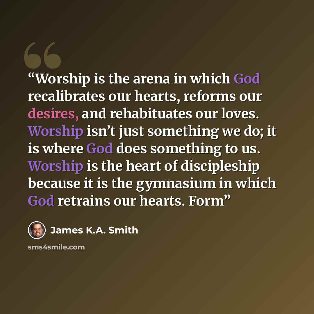 “Worship is the arena in which God recalibrates our hearts, reforms our desires, and rehabituates our loves. Worship isn’t just something we do; it is where God does something to us. Worship is the heart of discipleship because it is the gymnasium in which God retrains our hearts. Form” quote by James K.A. Smith