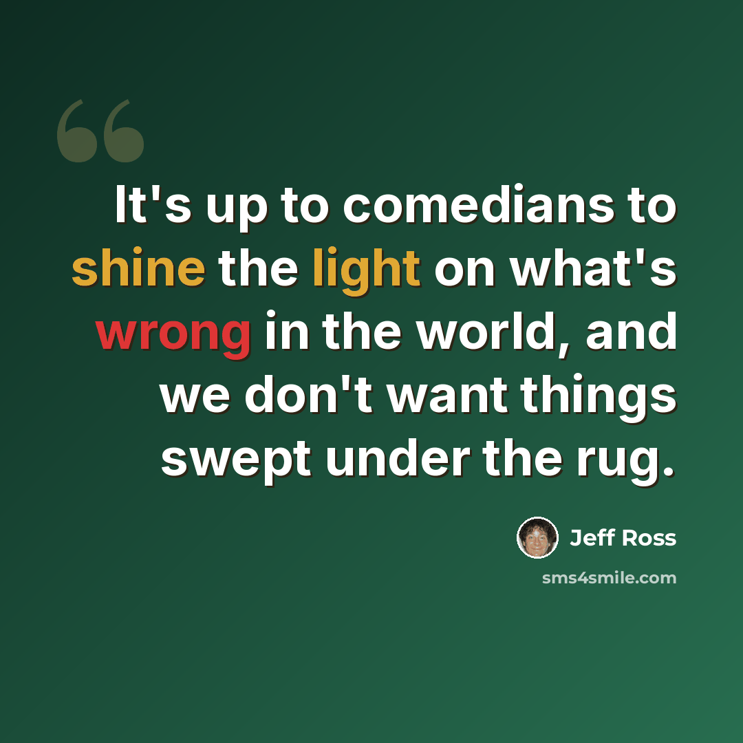 “It's up to comedians to shine the light on what's wrong in the world, and we don't want things swept under the rug.” quote by Jeff Ross