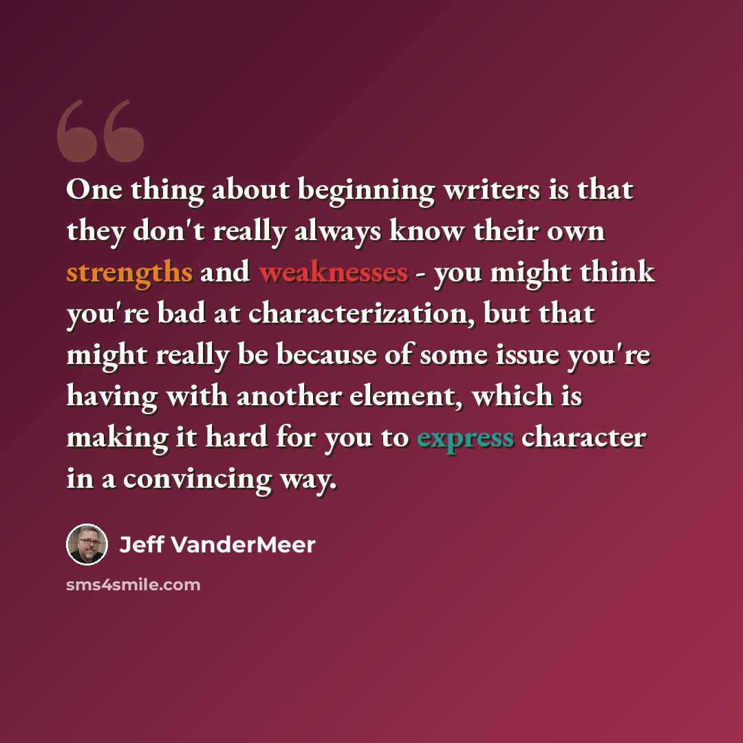 “One thing about beginning writers is that they don't really always know their own strengths and weaknesses - you might think you're bad at characterization, but that might really be because of some issue you're having with another element, which is making it hard for you to express character in a…” quote by Jeff VanderMeer