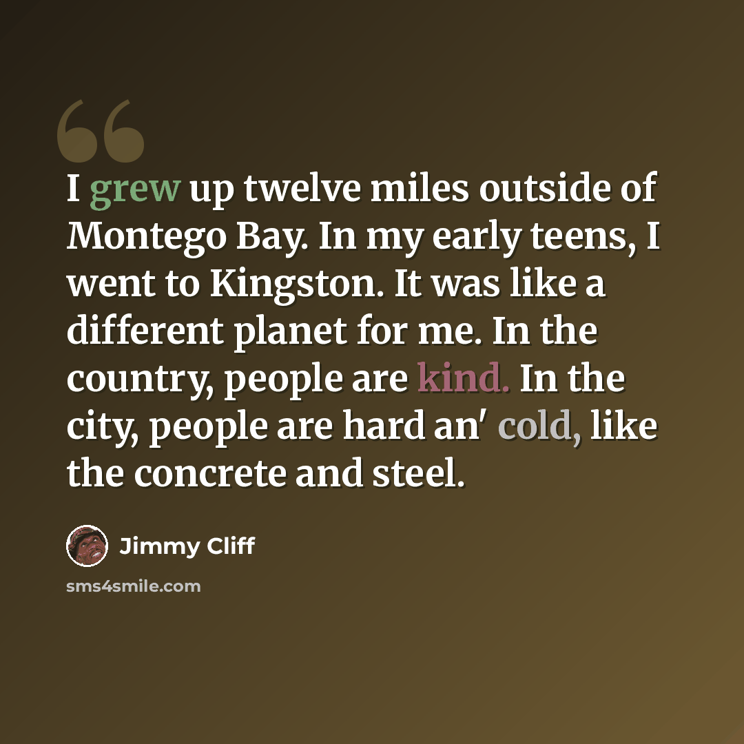 “I grew up twelve miles outside of Montego Bay. In my early teens, I went to Kingston. It was like a different planet for me. In the country, people are kind. In the city, people are hard an' cold, like the concrete and steel.” quote by Jimmy Cliff
