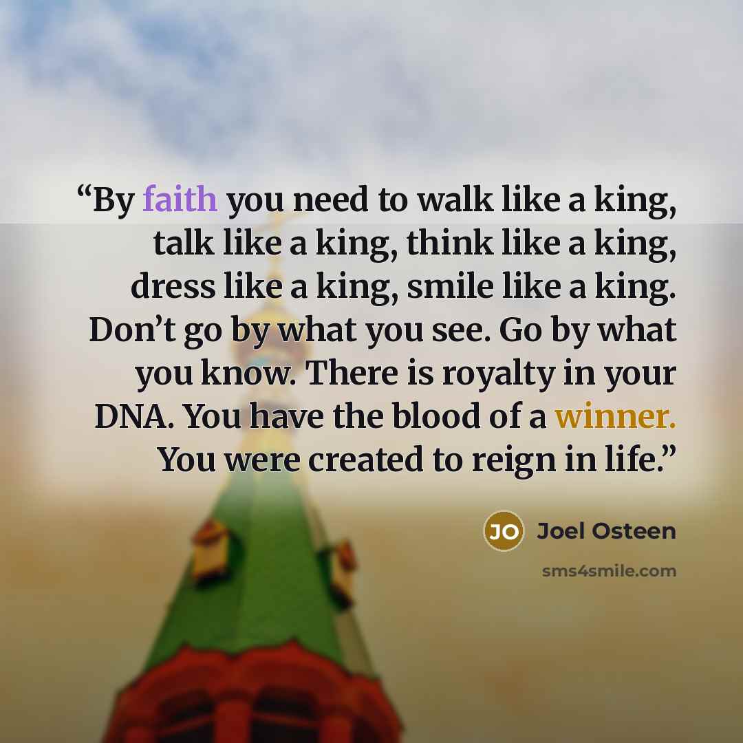 “By faith you need to walk like a king, talk like a king, think like a king, dress like a king, smile like a king. Don’t go by what you see. Go by what you know. There is royalty in your DNA. You have the blood of a winner. You were created to reign in life.” quote by Joel Osteen