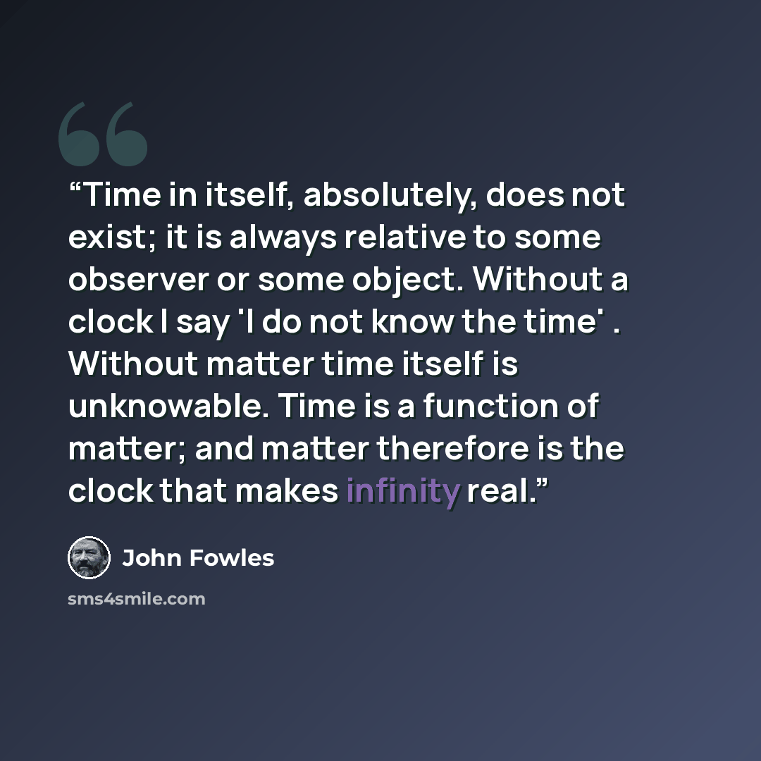 “Time in itself, absolutely, does not exist; it is always relative to some observer or some object. Without a clock I say 'I do not know the time' . Without matter time itself is unknowable. Time is a function of matter; and matter therefore is the clock that makes infinity real.” quote by John Fowles