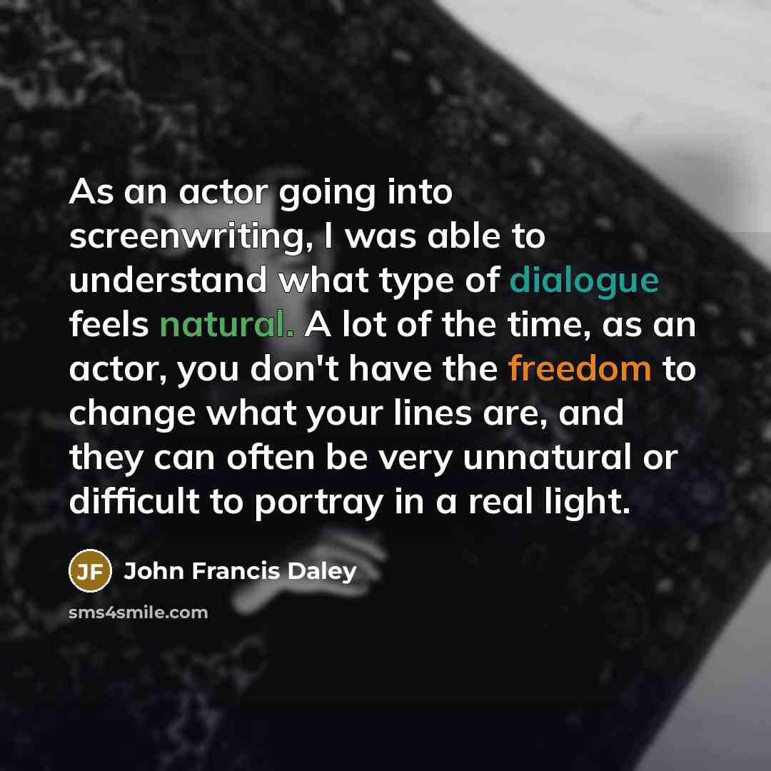 “As an actor going into screenwriting, I was able to understand what type of dialogue feels natural. A lot of the time, as an actor, you don't have the freedom to change what your lines are, and they can often be very unnatural or difficult to portray in a real light.” quote by John Francis Daley