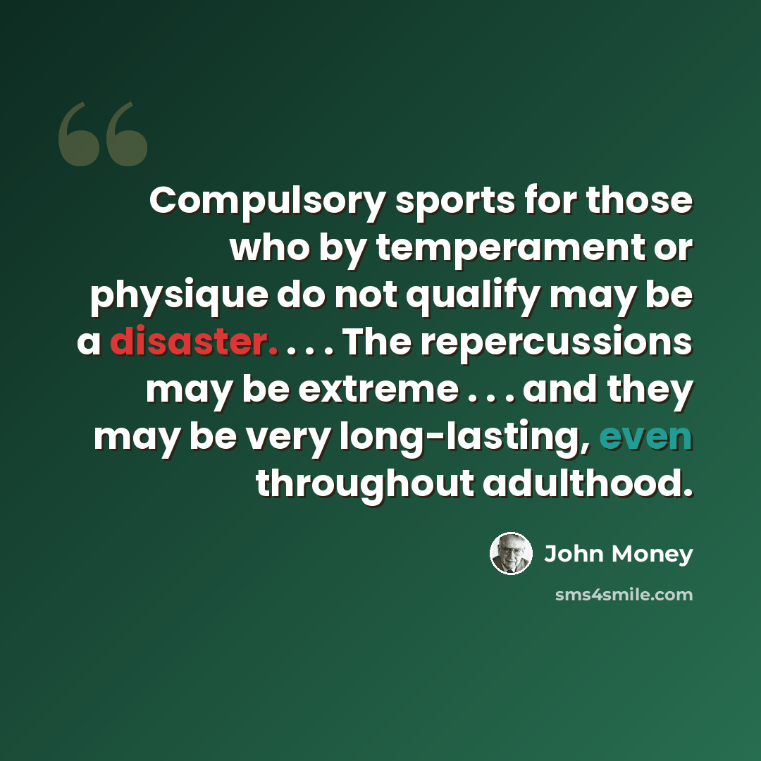 “Compulsory sports for those who by temperament or physique do not qualify may be a disaster. . . . The repercussions may be extreme . . . and they may be very long-lasting, even throughout adulthood.” quote by John Money