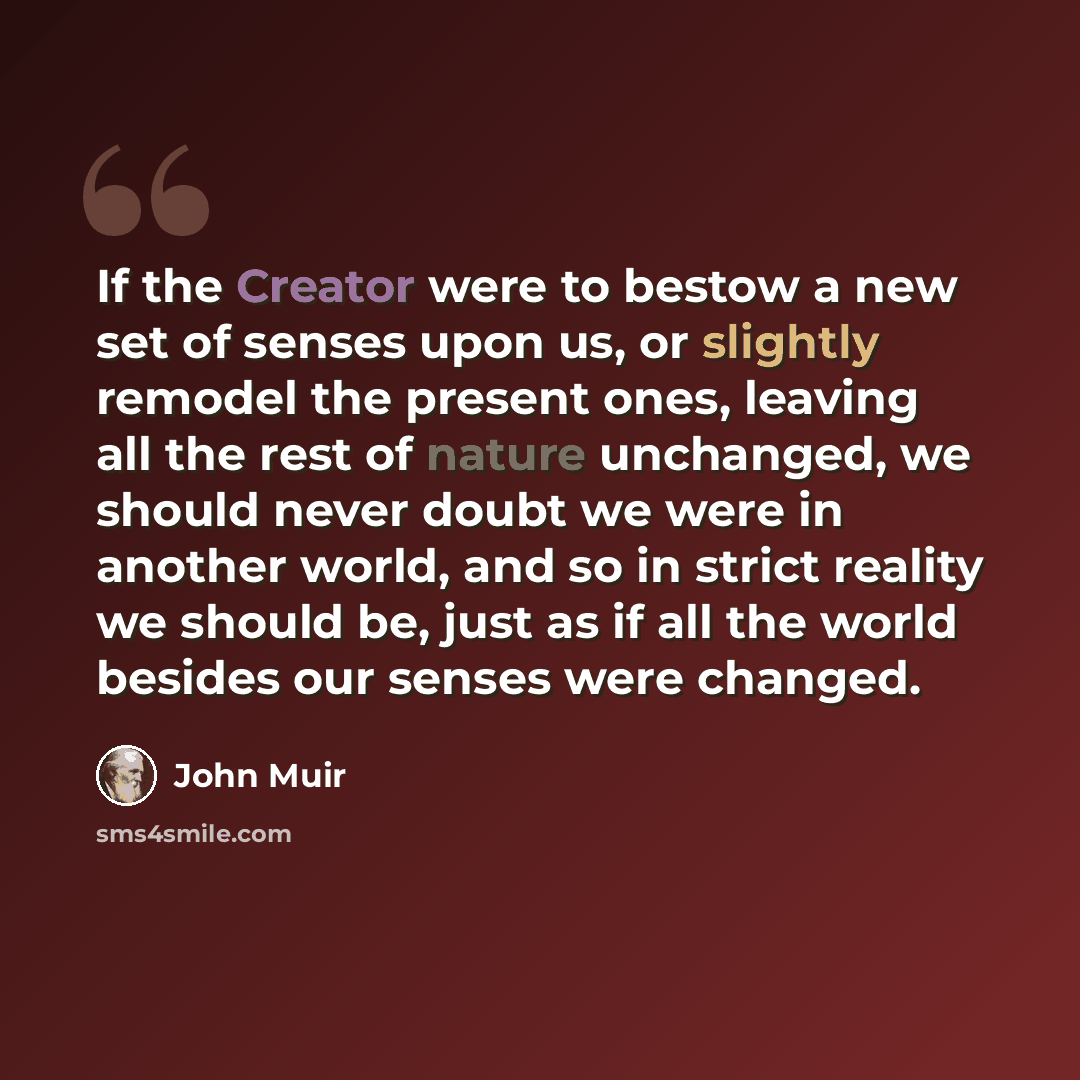 “If the Creator were to bestow a new set of senses upon us, or slightly remodel the present ones, leaving all the rest of nature unchanged, we should never doubt we were in another world, and so in strict reality we should be, just as if all the world besides our senses were changed.” quote by John Muir