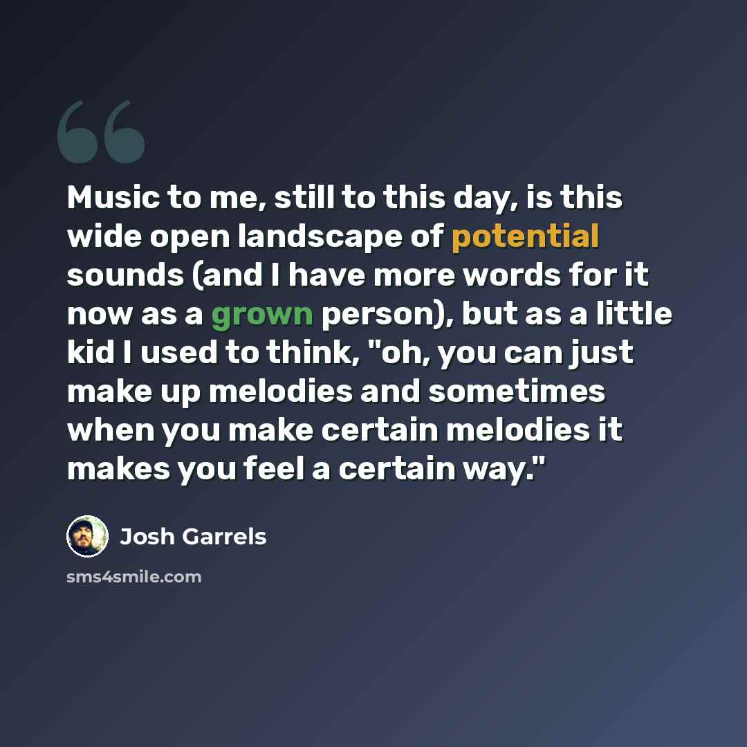 “Music to me, still to this day, is this wide open landscape of potential sounds (and I have more words for it now as a grown person), but as a little kid I used to think, "oh, you can just make up melodies and sometimes when you make certain melodies it makes you feel a certain way."” quote by Josh Garrels